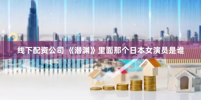 线下配资公司 《潜渊》里面那个日本女演员是谁
