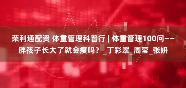 荣利通配资 体重管理科普行 | 体重管理100问——胖孩子长大了就会瘦吗？_丁彩翠_周莹_张妍