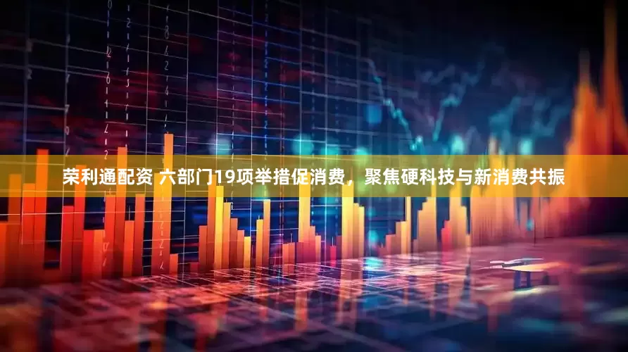 荣利通配资 六部门19项举措促消费，聚焦硬科技与新消费共振