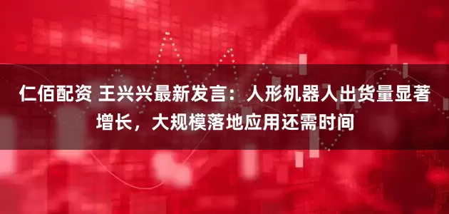 仁佰配资 王兴兴最新发言：人形机器人出货量显著增长，大规模落地应用还需时间