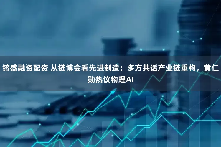 镕盛融资配资 从链博会看先进制造：多方共话产业链重构，黄仁勋热议物理AI