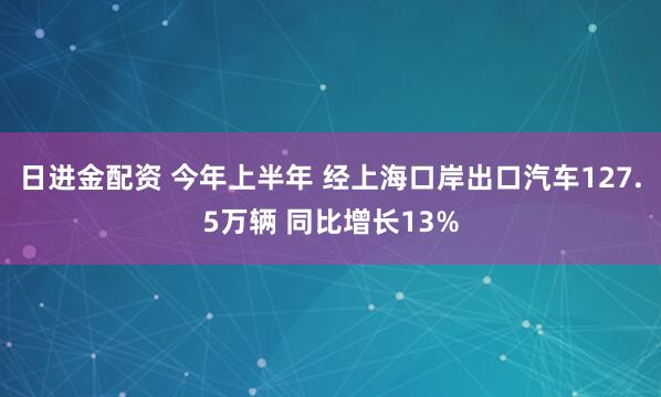 日进金配资 今年上半年 经上海口岸出口汽车127.5万辆 同比增长13%