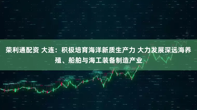 荣利通配资 大连：积极培育海洋新质生产力 大力发展深远海养殖、船舶与海工装备制造产业