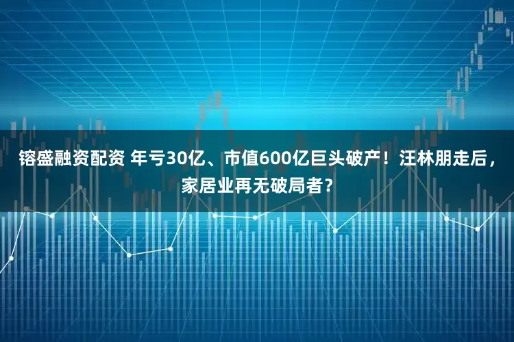 镕盛融资配资 年亏30亿、市值600亿巨头破产！汪林朋走后，家居业再无破局者？