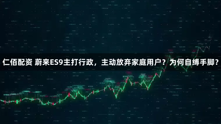 仁佰配资 蔚来ES9主打行政，主动放弃家庭用户？为何自缚手脚？