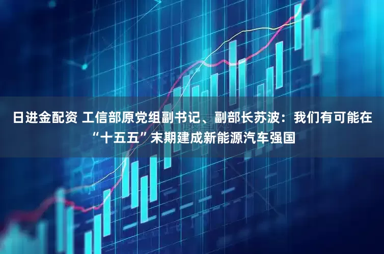 日进金配资 工信部原党组副书记、副部长苏波：我们有可能在“十五五”末期建成新能源汽车强国