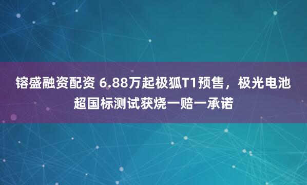 镕盛融资配资 6.88万起极狐T1预售，极光电池超国标测试获烧一赔一承诺